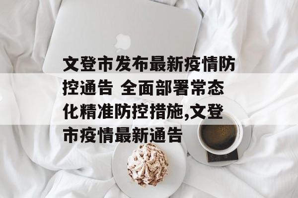 文登市发布最新疫情防控通告 全面部署常态化精准防控措施,文登市疫情最新通告
