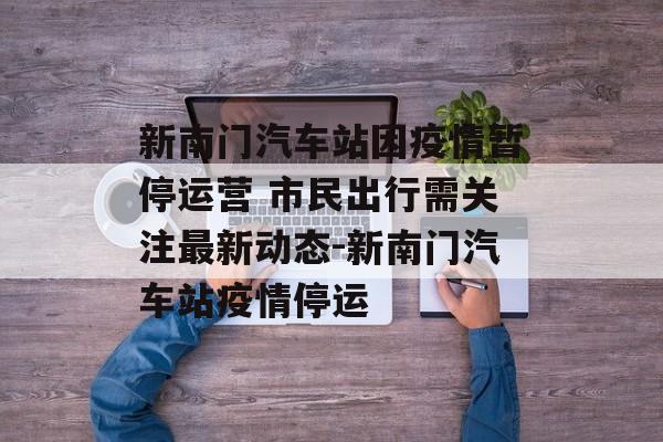新南门汽车站因疫情暂停运营 市民出行需关注最新动态-新南门汽车站疫情停运