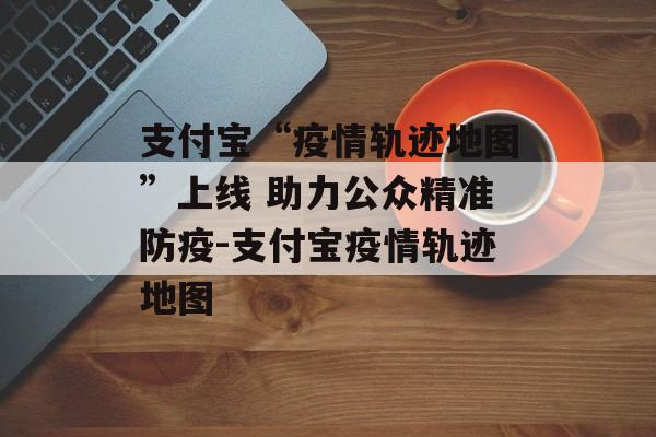 支付宝“疫情轨迹地图”上线 助力公众精准防疫-支付宝疫情轨迹地图