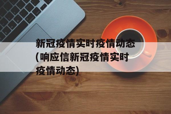 新冠疫情实时疫情动态(响应信新冠疫情实时疫情动态)
