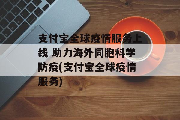 支付宝全球疫情服务上线 助力海外同胞科学防疫(支付宝全球疫情服务)