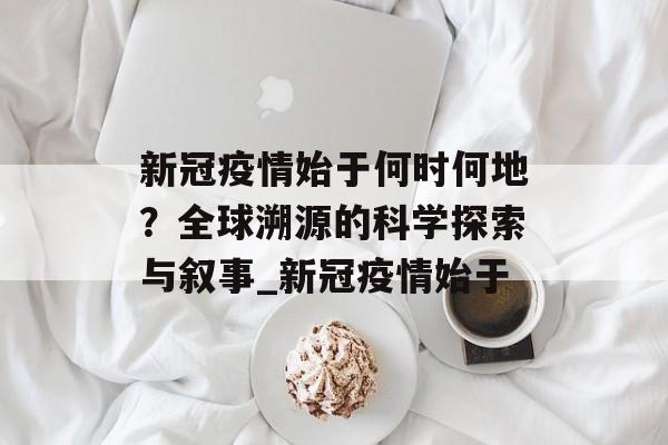 新冠疫情始于何时何地？全球溯源的科学探索与叙事_新冠疫情始于