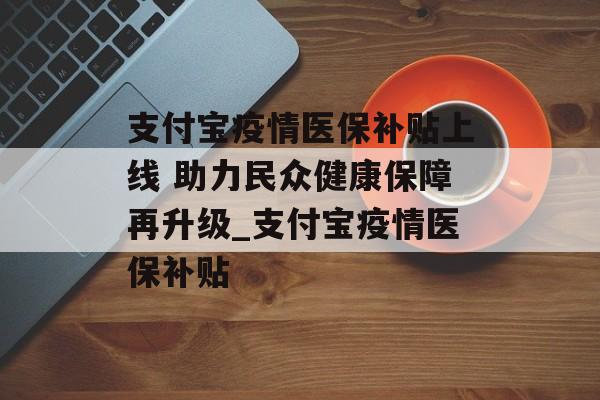 支付宝疫情医保补贴上线 助力民众健康保障再升级_支付宝疫情医保补贴