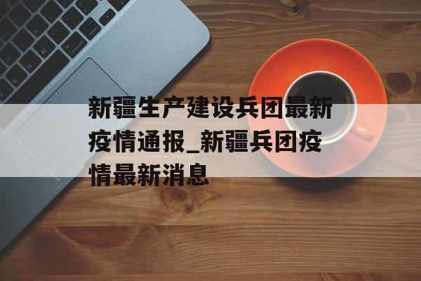 新疆生产建设兵团最新疫情通报_新疆兵团疫情最新消息