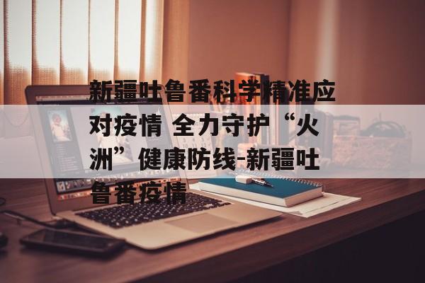 新疆吐鲁番科学精准应对疫情 全力守护“火洲”健康防线-新疆吐鲁番疫情