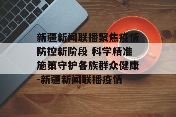 新疆新闻联播聚焦疫情防控新阶段 科学精准施策守护各族群众健康-新疆新闻联播疫情