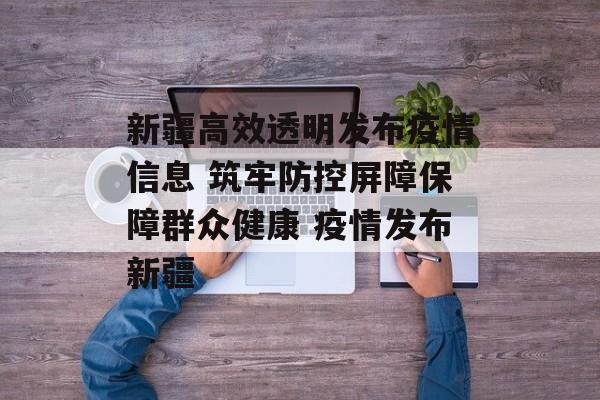 新疆高效透明发布疫情信息 筑牢防控屏障保障群众健康 疫情发布新疆