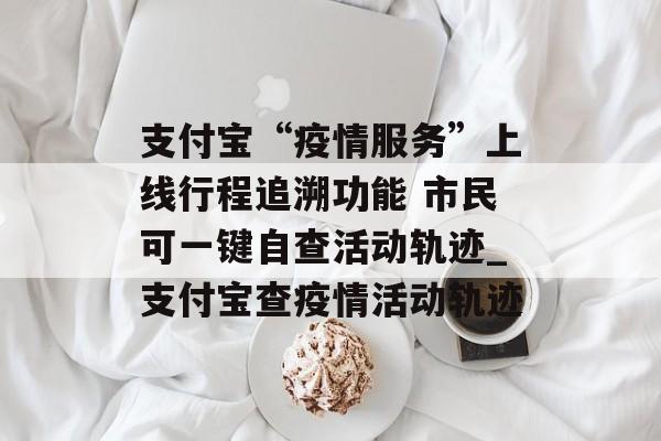 支付宝“疫情服务”上线行程追溯功能 市民可一键自查活动轨迹_支付宝查疫情活动轨迹