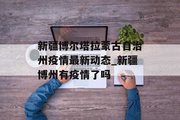 新疆博尔塔拉蒙古自治州疫情最新动态_新疆博州有疫情了吗