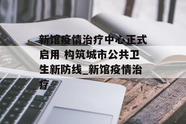 新馆疫情治疗中心正式启用 构筑城市公共卫生新防线_新馆疫情治疗