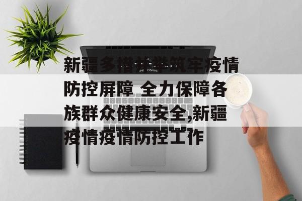 新疆多措并举筑牢疫情防控屏障 全力保障各族群众健康安全,新疆疫情疫情防控工作