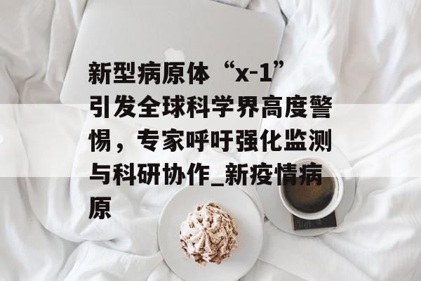 新型病原体“x-1”引发全球科学界高度警惕，专家呼吁强化监测与科研协作_新疫情病原