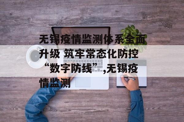 无锡疫情监测体系全面升级 筑牢常态化防控“数字防线”,无锡疫情监测