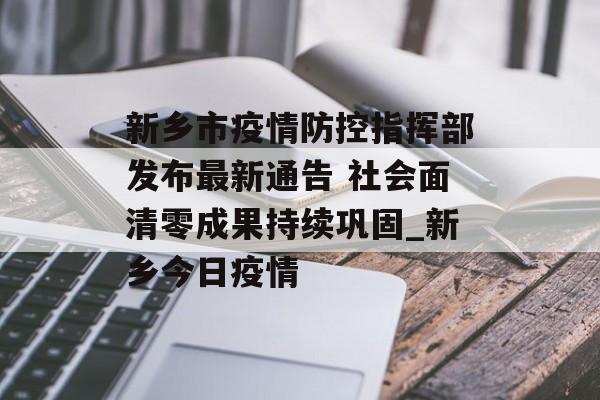 新乡市疫情防控指挥部发布最新通告 社会面清零成果持续巩固_新乡今日疫情