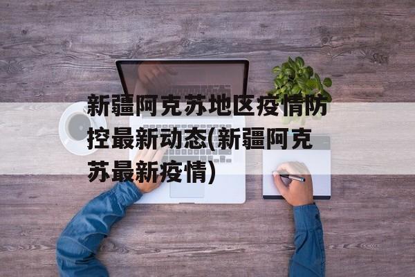 新疆阿克苏地区疫情防控最新动态(新疆阿克苏最新疫情)
