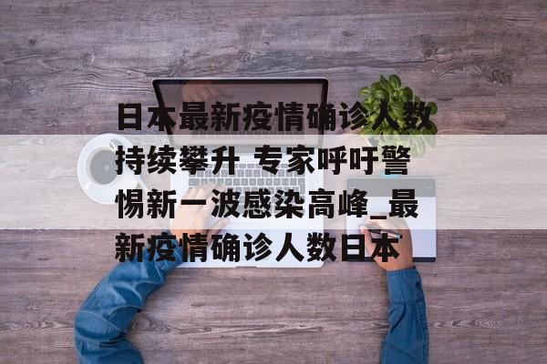 日本最新疫情确诊人数持续攀升 专家呼吁警惕新一波感染高峰_最新疫情确诊人数日本