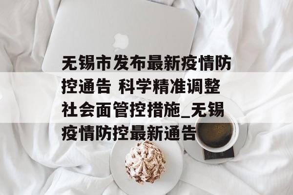 无锡市发布最新疫情防控通告 科学精准调整社会面管控措施_无锡疫情防控最新通告
