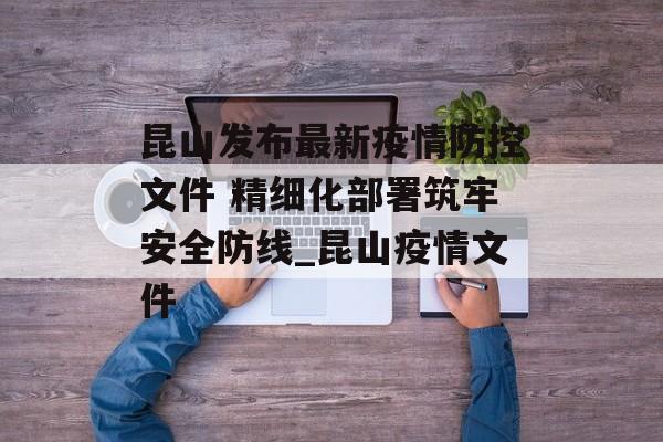 昆山发布最新疫情防控文件 精细化部署筑牢安全防线_昆山疫情文件
