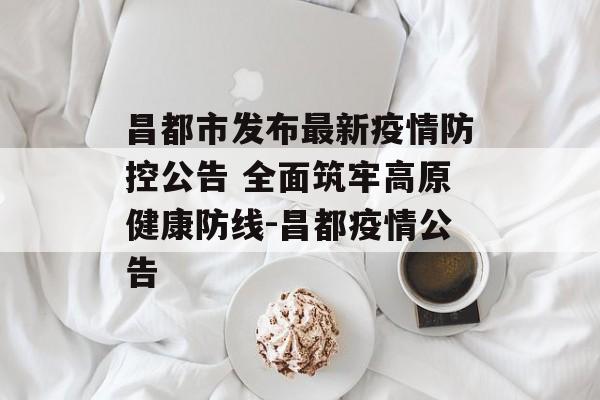 昌都市发布最新疫情防控公告 全面筑牢高原健康防线-昌都疫情公告