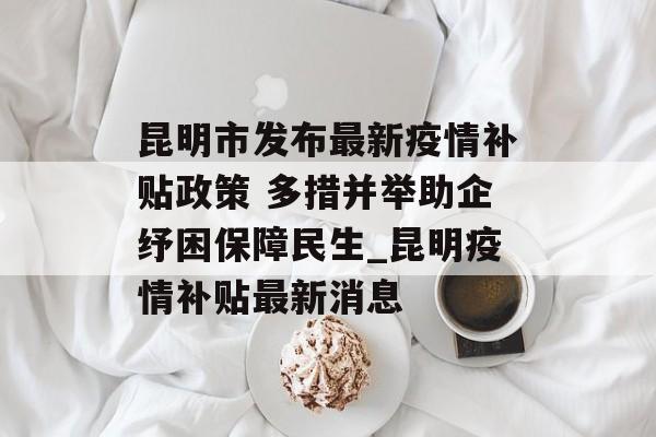 昆明市发布最新疫情补贴政策 多措并举助企纾困保障民生_昆明疫情补贴最新消息