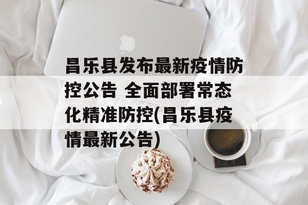 昌乐县发布最新疫情防控公告 全面部署常态化精准防控(昌乐县疫情最新公告)