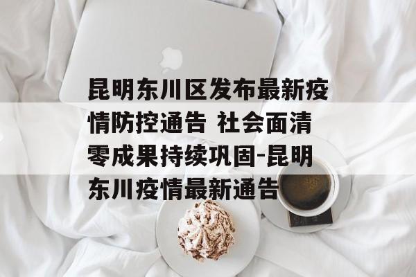 昆明东川区发布最新疫情防控通告 社会面清零成果持续巩固-昆明东川疫情最新通告