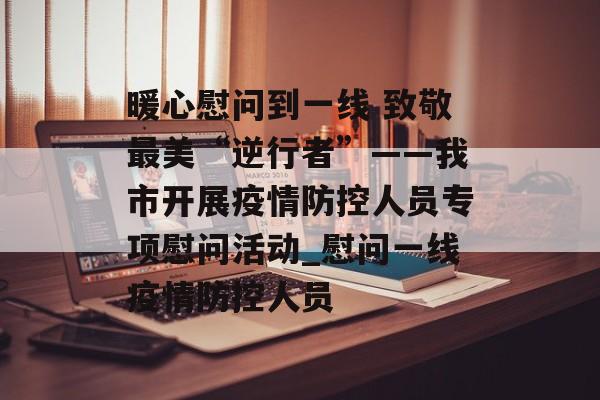 暖心慰问到一线 致敬最美“逆行者”——我市开展疫情防控人员专项慰问活动_慰问一线疫情防控人员