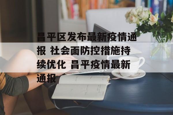 昌平区发布最新疫情通报 社会面防控措施持续优化 昌平疫情最新通报