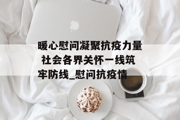 暖心慰问凝聚抗疫力量 社会各界关怀一线筑牢防线_慰问抗疫情