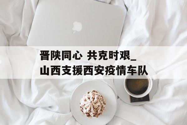 晋陕同心 共克时艰_山西支援西安疫情车队