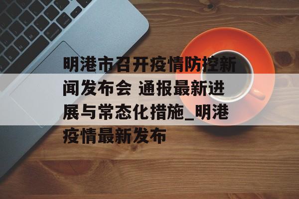 明港市召开疫情防控新闻发布会 通报最新进展与常态化措施_明港疫情最新发布