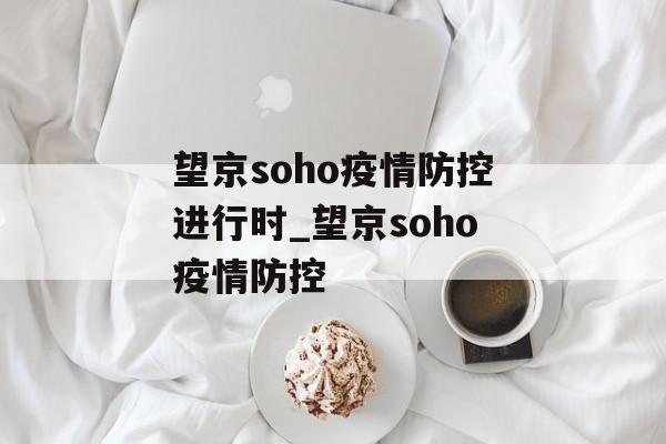 望京soho疫情防控进行时_望京soho疫情防控