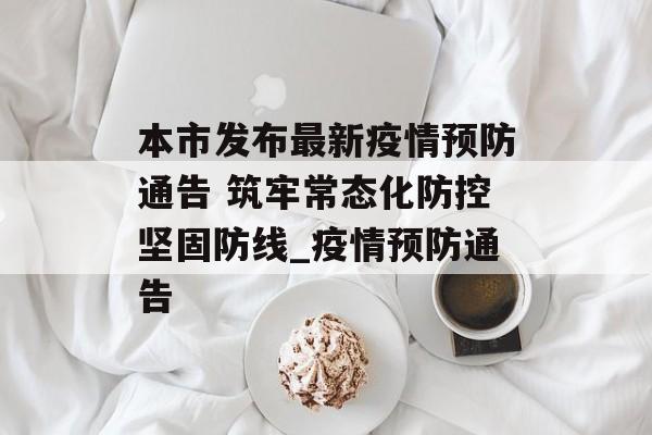 本市发布最新疫情预防通告 筑牢常态化防控坚固防线_疫情预防通告