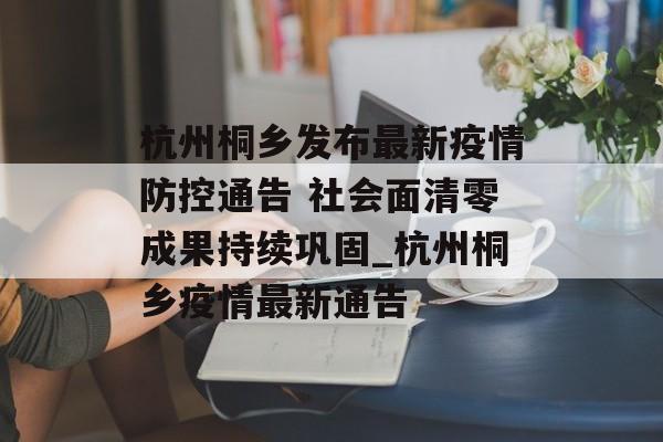 杭州桐乡发布最新疫情防控通告 社会面清零成果持续巩固_杭州桐乡疫情最新通告