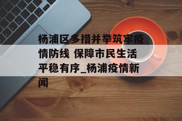 杨浦区多措并举筑牢疫情防线 保障市民生活平稳有序_杨浦疫情新闻