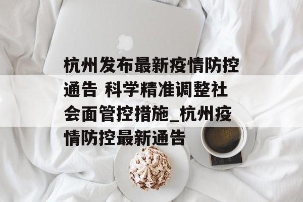 杭州发布最新疫情防控通告 科学精准调整社会面管控措施_杭州疫情防控最新通告
