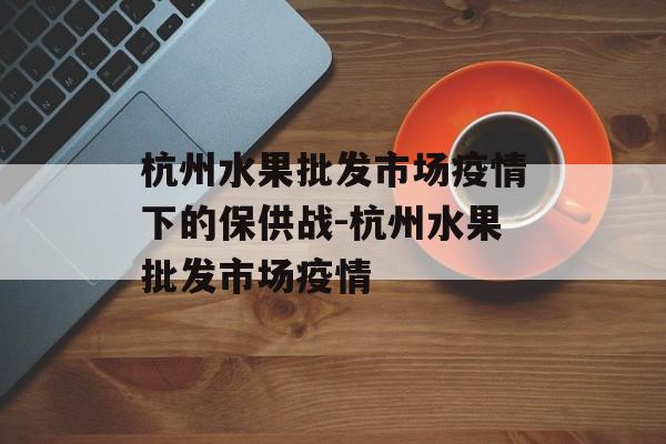 杭州水果批发市场疫情下的保供战-杭州水果批发市场疫情