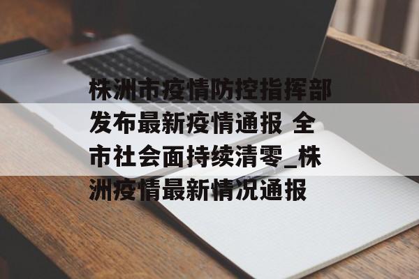 株洲市疫情防控指挥部发布最新疫情通报 全市社会面持续清零_株洲疫情最新情况通报