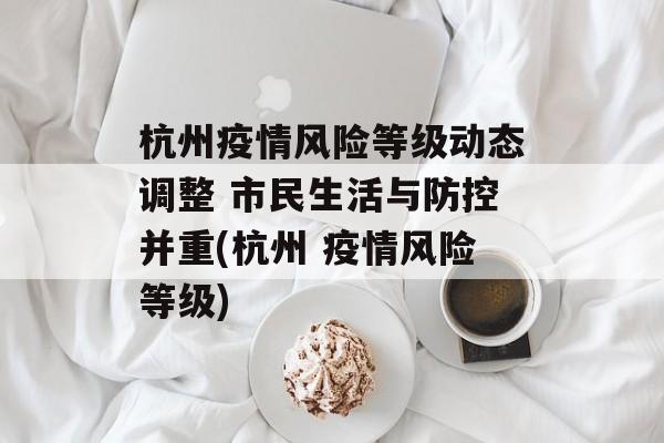 杭州疫情风险等级动态调整 市民生活与防控并重(杭州 疫情风险等级)