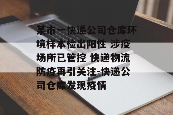 某市一快递公司仓库环境样本检出阳性 涉疫场所已管控 快递物流防疫再引关注-快递公司仓库发现疫情