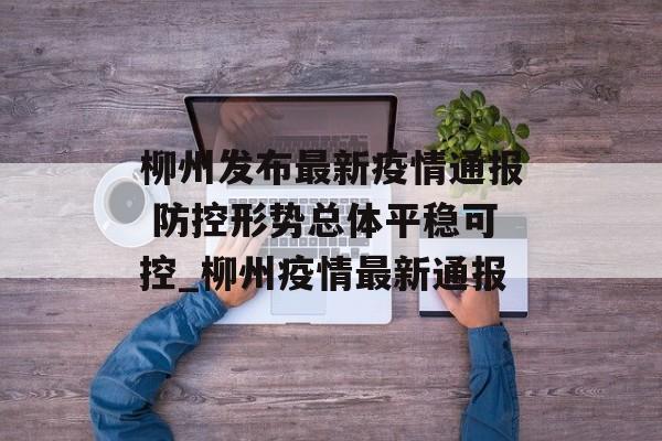 柳州发布最新疫情通报 防控形势总体平稳可控_柳州疫情最新通报