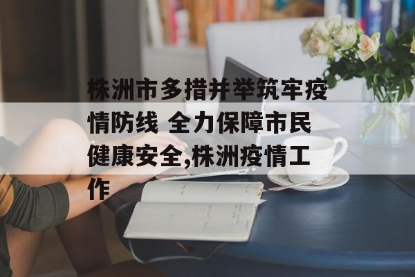 株洲市多措并举筑牢疫情防线 全力保障市民健康安全,株洲疫情工作