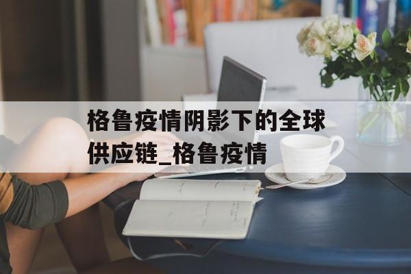 格鲁疫情阴影下的全球供应链_格鲁疫情
