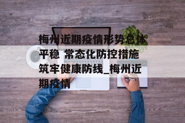梅州近期疫情形势总体平稳 常态化防控措施筑牢健康防线_梅州近期疫情