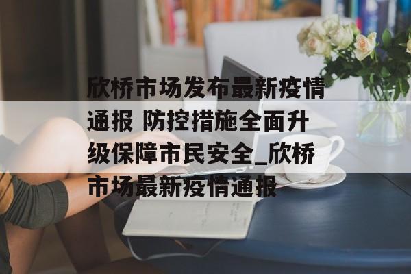 欣桥市场发布最新疫情通报 防控措施全面升级保障市民安全_欣桥市场最新疫情通报