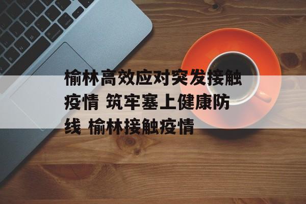 榆林高效应对突发接触疫情 筑牢塞上健康防线 榆林接触疫情