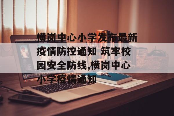 横岗中心小学发布最新疫情防控通知 筑牢校园安全防线,横岗中心小学疫情通知
