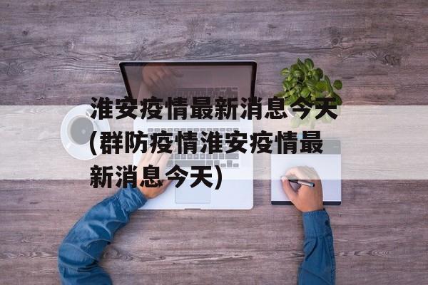 淮安疫情最新消息今天(群防疫情淮安疫情最新消息今天)