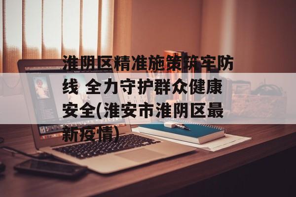 淮阴区精准施策筑牢防线 全力守护群众健康安全(淮安市淮阴区最新疫情)