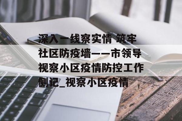 深入一线察实情 筑牢社区防疫墙——市领导视察小区疫情防控工作侧记_视察小区疫情